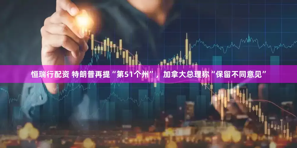 恒瑞行配资 特朗普再提“第51个州”，加拿大总理称“保留不同意见”