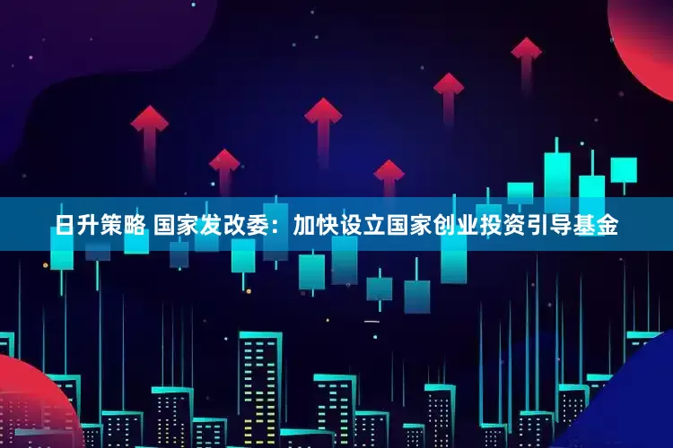 日升策略 国家发改委：加快设立国家创业投资引导基金