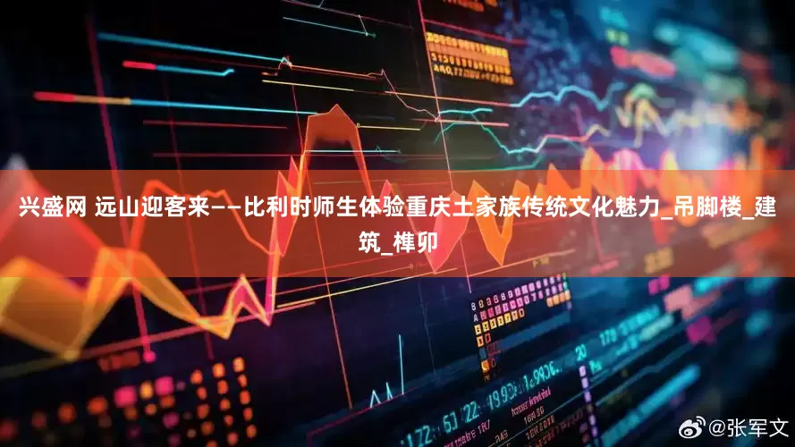 兴盛网 远山迎客来——比利时师生体验重庆土家族传统文化魅力_吊脚楼_建筑_榫卯