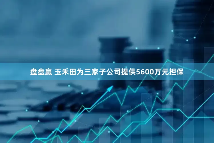 盘盘赢 玉禾田为三家子公司提供5600万元担保