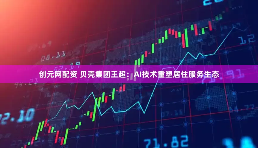创元网配资 贝壳集团王超：AI技术重塑居住服务生态