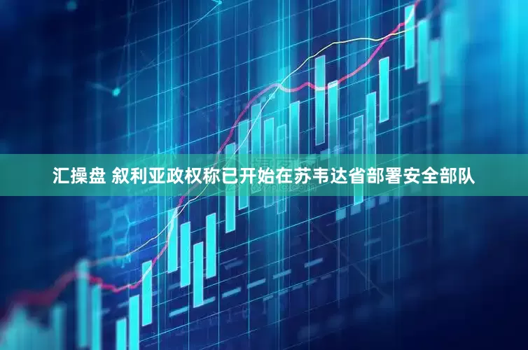 汇操盘 叙利亚政权称已开始在苏韦达省部署安全部队