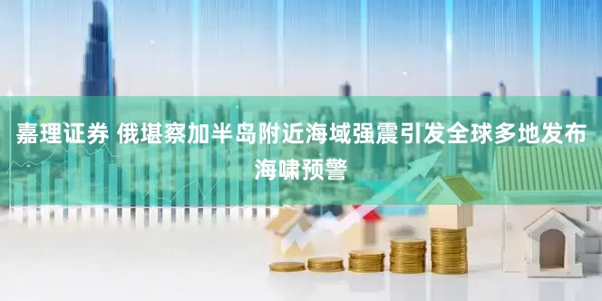 嘉理证券 俄堪察加半岛附近海域强震引发全球多地发布海啸预警