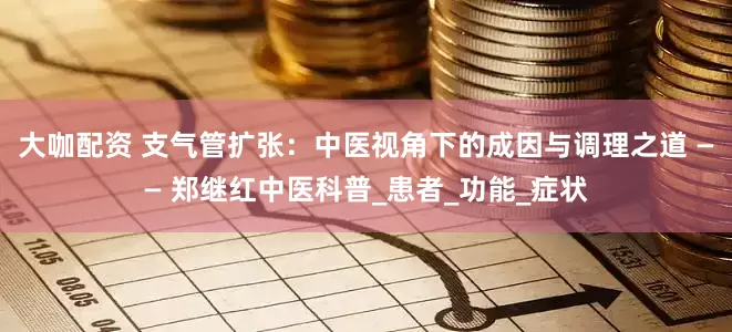 大咖配资 支气管扩张：中医视角下的成因与调理之道 —— 郑继红中医科普_患者_功能_症状