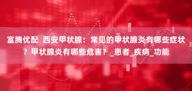 富腾优配  西安甲状腺：常见的甲状腺炎有哪些症状？甲状腺炎有哪些危害？_患者_疾病_功能