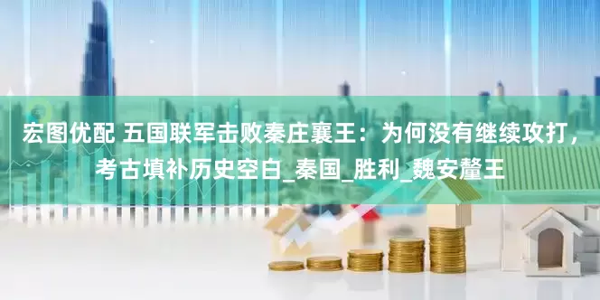 宏图优配 五国联军击败秦庄襄王：为何没有继续攻打，考古填补历史空白_秦国_胜利_魏安釐王