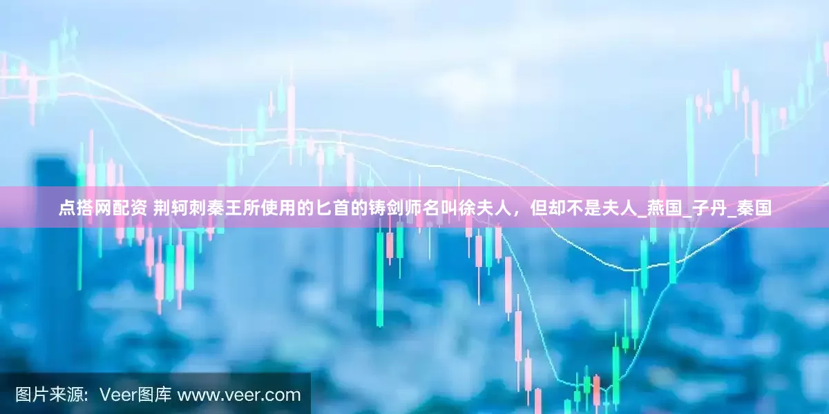 点搭网配资 荆轲刺秦王所使用的匕首的铸剑师名叫徐夫人，但却不是夫人_燕国_子丹_秦国