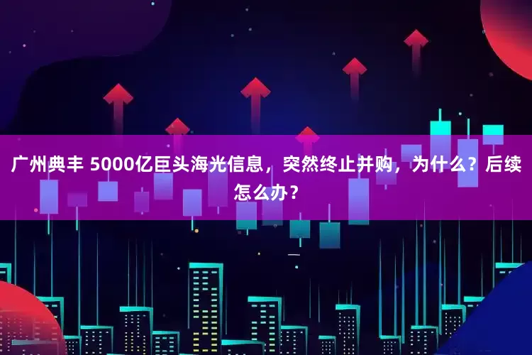 广州典丰 5000亿巨头海光信息，突然终止并购，为什么？后续怎么办？
