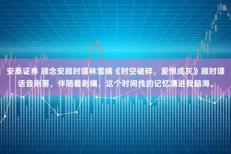 安泰证券 顾念安顾时璟林雪晴《时空破碎，爱恨成灰》顾时璟话音刚落，伴随着剧痛，这个时间线的记忆涌进我脑海。