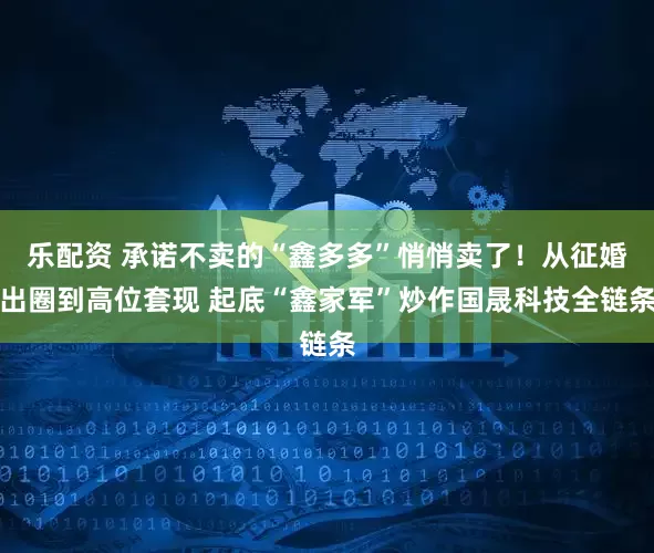 乐配资 承诺不卖的“鑫多多”悄悄卖了！从征婚出圈到高位套现 起底“鑫家军”炒作国晟科技全链条